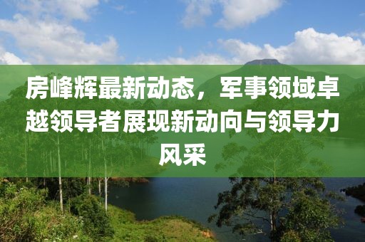 房峰輝最新動態(tài)，軍事領(lǐng)域卓越領(lǐng)導者展現(xiàn)新動向與領(lǐng)導力風采