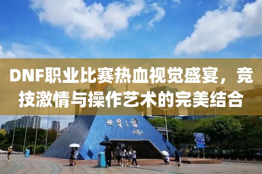 DNF職業(yè)比賽熱血視覺盛宴，競技激情與操作藝術(shù)的完美結(jié)合