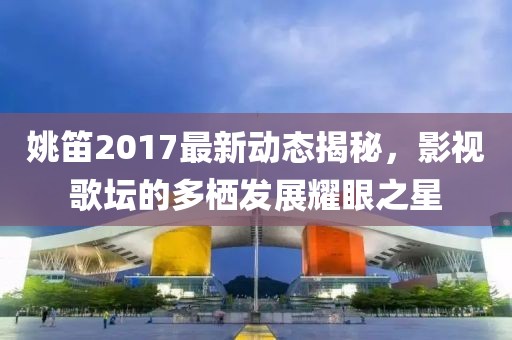 姚笛2017最新動(dòng)態(tài)揭秘，影視歌壇的多棲發(fā)展耀眼之星
