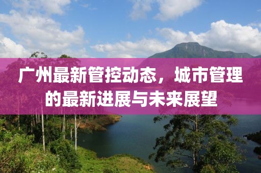 廣州最新管控動(dòng)態(tài)，城市管理的最新進(jìn)展與未來(lái)展望