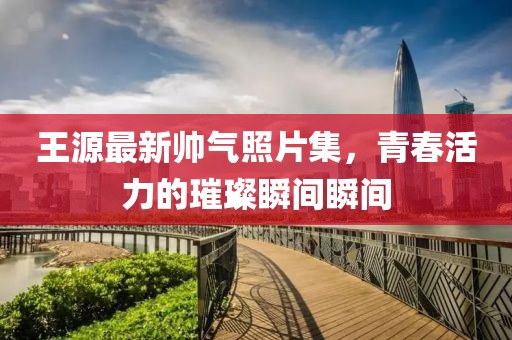 王源最新帥氣照片集，青春活力的璀璨瞬間瞬間