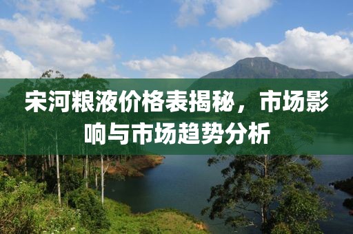 宋河糧液價格表揭秘，市場影響與市場趨勢分析