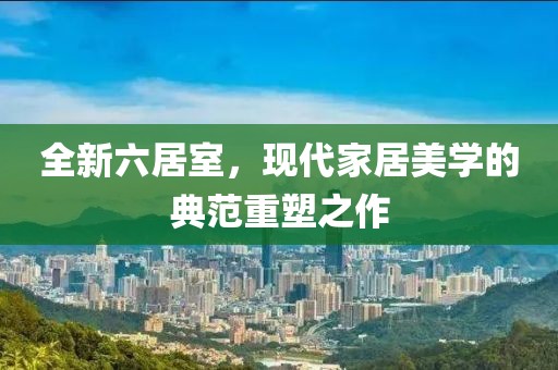 全新六居室，現(xiàn)代家居美學(xué)的典范重塑之作