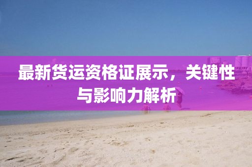 最新貨運(yùn)資格證展示，關(guān)鍵性與影響力解析