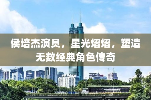 侯培杰演員，星光熠熠，塑造無(wú)數(shù)經(jīng)典角色傳奇
