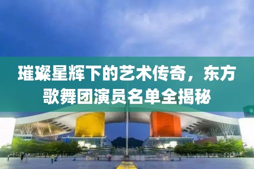 璀璨星輝下的藝術(shù)傳奇，東方歌舞團(tuán)演員名單全揭秘