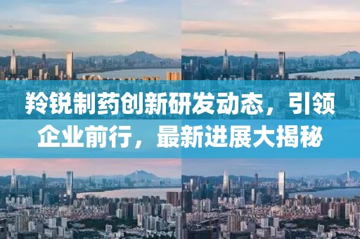 羚銳制藥創(chuàng)新研發(fā)動態(tài)，引領企業(yè)前行，最新進展大揭秘
