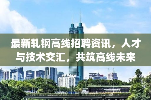 最新軋鋼高線招聘資訊，人才與技術(shù)交匯，共筑高線未來