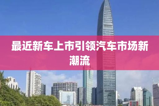 最近新車上市引領(lǐng)汽車市場新潮流