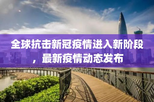 全球抗擊新冠疫情進(jìn)入新階段，最新疫情動態(tài)發(fā)布