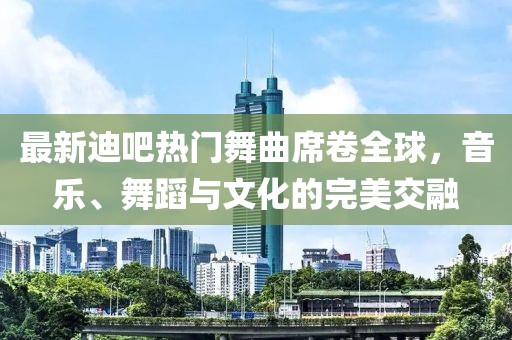 最新迪吧熱門(mén)舞曲席卷全球，音樂(lè)、舞蹈與文化的完美交融
