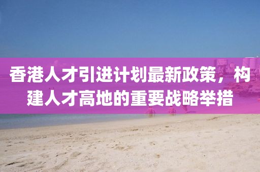 香港人才引進(jìn)計(jì)劃最新政策，構(gòu)建人才高地的重要戰(zhàn)略舉措