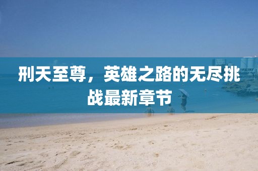 刑天至尊，英雄之路的無盡挑戰(zhàn)最新章節(jié)
