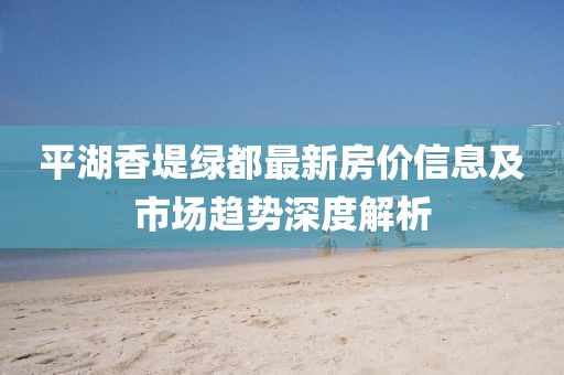 平湖香堤綠都最新房價(jià)信息及市場(chǎng)趨勢(shì)深度解析
