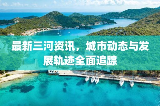 最新三河資訊，城市動(dòng)態(tài)與發(fā)展軌跡全面追蹤