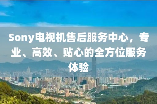 Sony電視機售后服務中心，專業(yè)、高效、貼心的全方位服務體驗