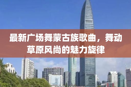 最新廣場(chǎng)舞蒙古族歌曲，舞動(dòng)草原風(fēng)尚的魅力旋律
