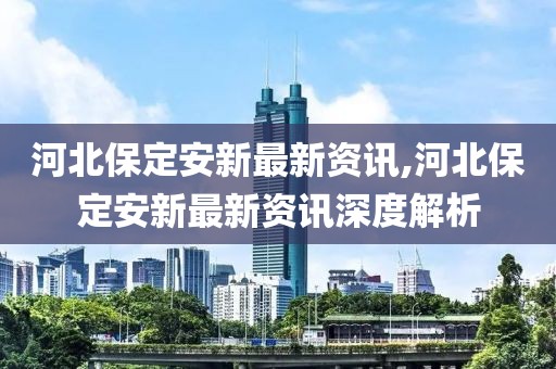 河北保定安新最新資訊,河北保定安新最新資訊深度解析