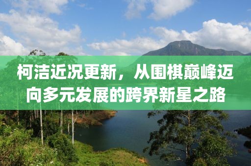 柯潔近況更新，從圍棋巔峰邁向多元發(fā)展的跨界新星之路