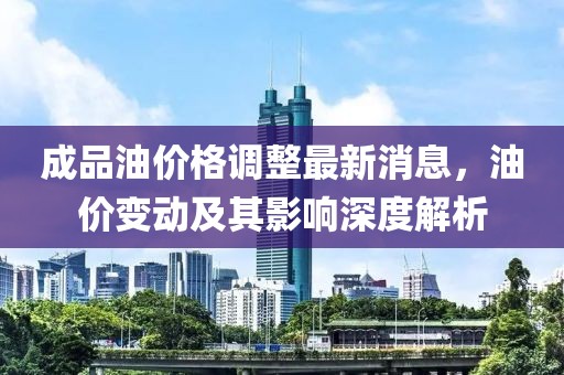 成品油價格調整最新消息，油價變動及其影響深度解析