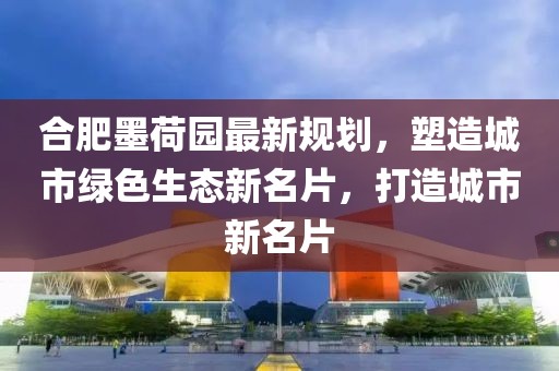 合肥墨荷園最新規(guī)劃，塑造城市綠色生態(tài)新名片，打造城市新名片