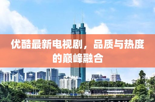 優(yōu)酷最新電視劇，品質(zhì)與熱度的巔峰融合