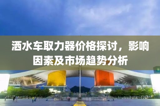 灑水車取力器價(jià)格探討，影響因素及市場趨勢分析