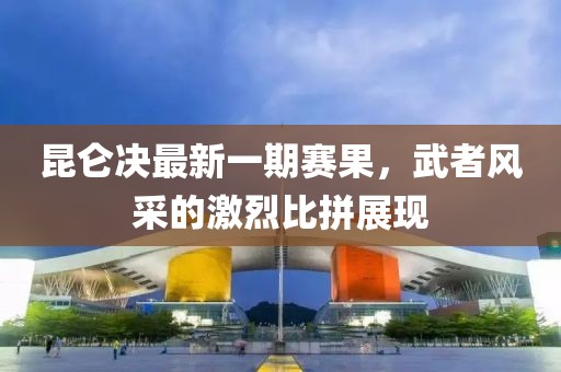 昆侖決最新一期賽果，武者風(fēng)采的激烈比拼展現(xiàn)