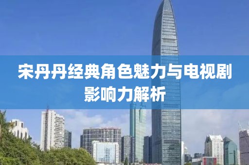宋丹丹經(jīng)典角色魅力與電視劇影響力解析