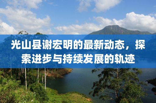光山縣謝宏明的最新動態(tài)，探索進(jìn)步與持續(xù)發(fā)展的軌跡