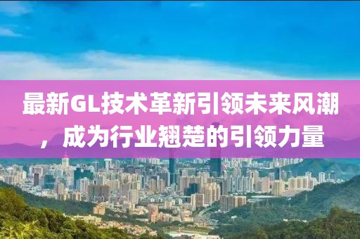 最新GL技術(shù)革新引領(lǐng)未來風(fēng)潮，成為行業(yè)翹楚的引領(lǐng)力量