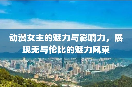 動漫女主的魅力與影響力，展現(xiàn)無與倫比的魅力風采