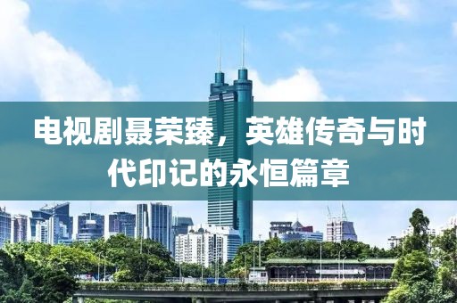 電視劇聶榮臻，英雄傳奇與時(shí)代印記的永恒篇章