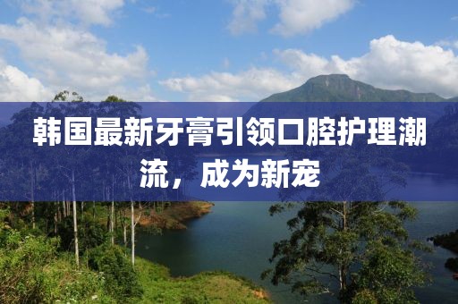 韓國(guó)最新牙膏引領(lǐng)口腔護(hù)理潮流，成為新寵