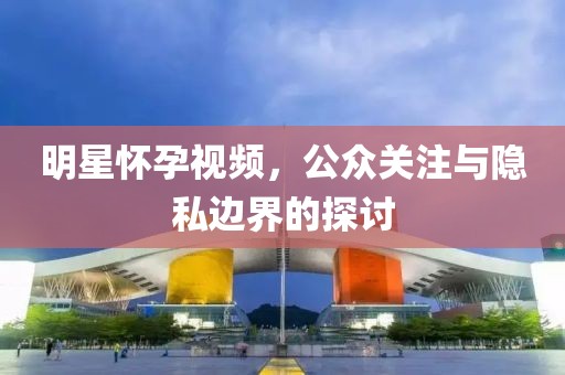 明星懷孕視頻，公眾關(guān)注與隱私邊界的探討