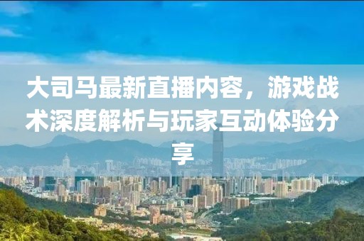 大司馬最新直播內(nèi)容，游戲戰(zhàn)術(shù)深度解析與玩家互動(dòng)體驗(yàn)分享