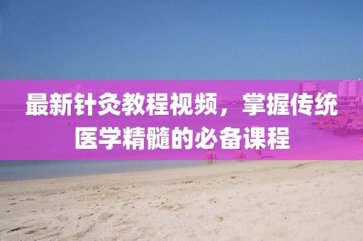 最新針灸教程視頻，掌握傳統(tǒng)醫(yī)學(xué)精髓的必備課程