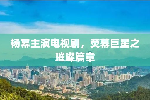 楊冪主演電視劇，熒幕巨星之璀璨篇章