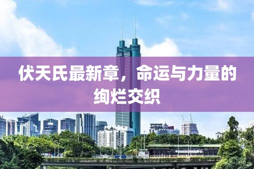 伏天氏最新章，命運(yùn)與力量的絢爛交織