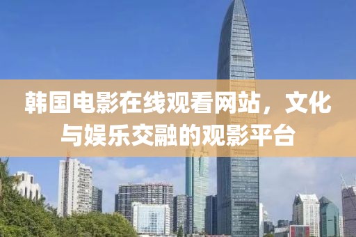 韓國電影在線觀看網(wǎng)站，文化與娛樂交融的觀影平臺