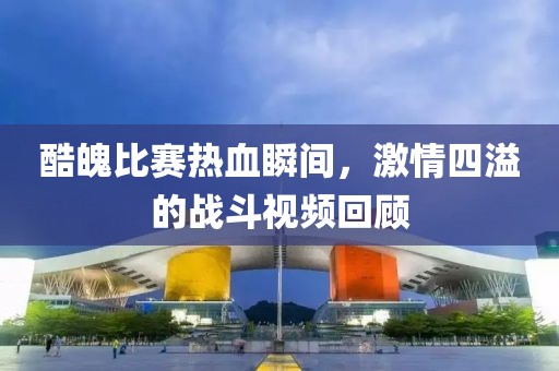 酷魄比賽熱血瞬間，激情四溢的戰(zhàn)斗視頻回顧