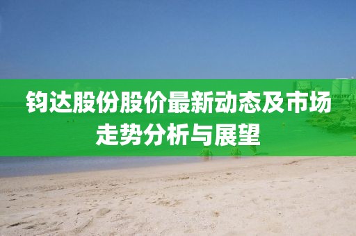 鈞達(dá)股份股價最新動態(tài)及市場走勢分析與展望