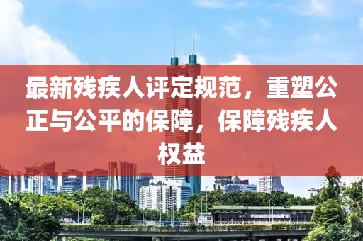 最新殘疾人評(píng)定規(guī)范，重塑公正與公平的保障，保障殘疾人權(quán)益