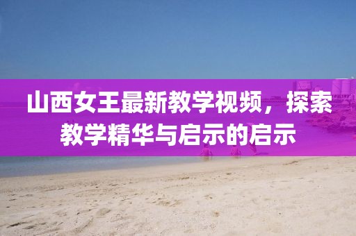 山西女王最新教學(xué)視頻，探索教學(xué)精華與啟示的啟示