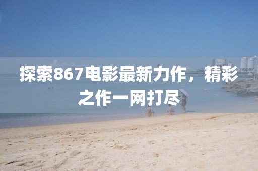 探索867電影最新力作，精彩之作一網(wǎng)打盡