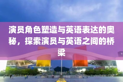 演員角色塑造與英語表達的奧秘，探索演員與英語之間的橋梁