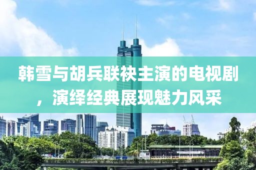 韓雪與胡兵聯(lián)袂主演的電視劇，演繹經(jīng)典展現(xiàn)魅力風采