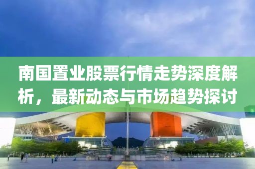 南國置業(yè)股票行情走勢深度解析，最新動態(tài)與市場趨勢探討