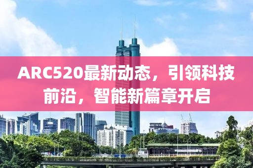 ARC520最新動態(tài)，引領(lǐng)科技前沿，智能新篇章開啟