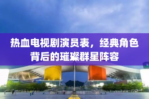 熱血電視劇演員表，經(jīng)典角色背后的璀璨群星陣容